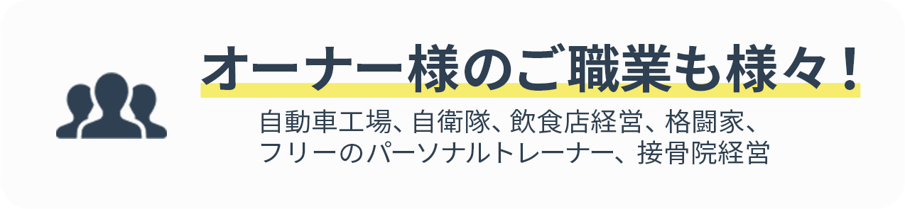 オーナー様のご職業も様々！自動車工場、自衛隊、飲食店経営、格闘家、フリーのパーソナルトレーナー、接骨院経営